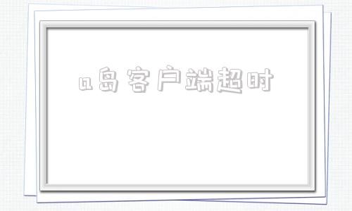a岛客户端超时app已超时服务器处理严重超时